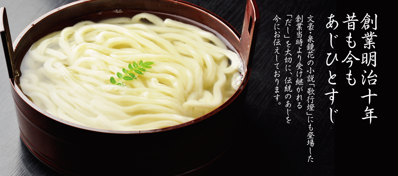 創業明治十年 昔も今も「あじ ひとすじ」文豪・泉鏡花の小説「歌行燈」にも登場した創業当時から、伝統のあじを今に伝えております。受け継がれた「だし」を大切に、季節の和食にうどんそばをあやなして、「風流うどんそば料理」各地のお客様にお楽しみいただいております。